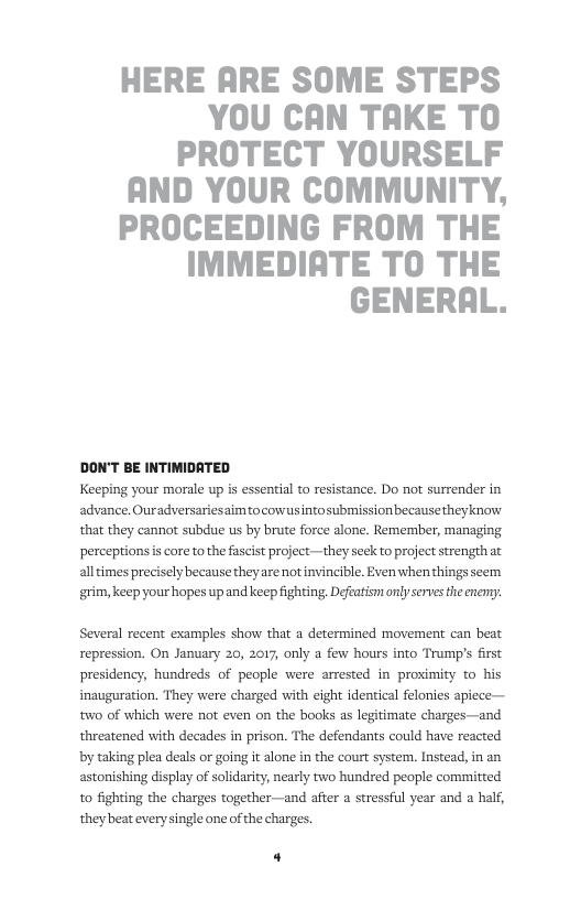HERE ARE SOME STEPS YOU CAN TAKE TO PROTECT YOURSELF AND YOUR COMMUNITY, PROCEEDING FROM THE IMMEDIATE TO THE GENERAL.  DON’T BE INTIMIDATED Keeping your morale up is essential to resistance. Do not surrender in advance. Ouradversariesaimtocowusintosubmission becausetheyknow that they cannot subdue us by brute force alone. Remerber, managing perceptionsis core tothe fascit project —they seck to project strengthat alltimes precisely because theyare not invincible. Evenwhen things scem grim, keep your hopes up and keep fighting Defeasnt only sevesthecnery.  Several recent examples show that  determined movement can beat repression. On January 20, 2017, only a few hours into Trump’s first presidency, hundreds of people were armested in proximity to his inauguration. They were charged with eight identical felonies apiece— w0 of which were not even on the books as legitimate charges—and threatened with decades in prison. The defendants could have reacted by taking plea deals or going it alone in the court system. Instead, in an astonishing display of solidarity, nearly two hundred people committed to fighting the charges together—and after a stressful year and a half, they beat every single one of the charges.  4 